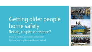 Getting older people
home safely
Rehab,respiteor release?
Shane O’Hanlon, Consultant Geriatrician
StVincent’s/Loughlinstown Dublin, Ireland
 