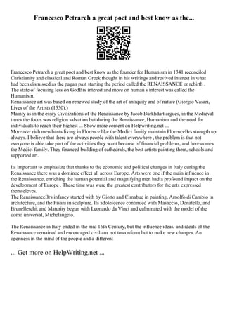 Francesco Petrarch a great poet and best know as the...
Francesco Petrarch a great poet and best know as the founder for Humanism in 1341 reconciled
Christianity and classical and Roman Greek thought in his writings and revived interest in what
had been dismissed as the pagan past starting the period called the RENAISSANCE or rebirth .
The state of focusing less on GodВґs interest and more on human s interest was called the
Humanism.
Renaissance art was based on renewed study of the art of antiquity and of nature (Giorgio Vasari,
Lives of the Artists (1550).)
Mainly as in the essay Civilizations of the Renaissance by Jacob Burkhdart argues, in the Medieval
times the focus was religion salvation but during the Renaissance, Humanism and the need for
individuals to reach their highest ... Show more content on Helpwriting.net ...
Moreover rich merchants living in Florence like the Medici family maintain FlorenceВґs strength up
always. I believe that there are always people with talent everywhere , the problem is that not
everyone is able take part of the activities they want because of financial problems, and here comes
the Medici family. They financed building of cathedrals, the best artists painting them, schools and
supported art.
Its important to emphasize that thanks to the economic and political changes in Italy during the
Renaissance there was a dominoe effect all across Europe. Arts were one if the main influence in
the Renaissance, enriching the human potential and magnifying men had a profound impact on the
development of Europe . These time was were the greatest contributors for the arts expressed
themseleves.
The RenaissanceВґs infancy started with by Giotto and Cimabue in painting, Arnolfo di Cambio in
architecture, and the Pisani in sculpture. Its adolescence continued with Masaccio, Donatello, and
Brunelleschi, and Maturity begun with Leonardo da Vinci and culminated with the model of the
uomo universal, Michelangelo.
The Renaissance in Italy ended in the mid 16th Century, but the influence ideas, and ideals of the
Renaissance remained and encouraged civilians not to conform but to make new changes. An
openness in the mind of the people and a different
... Get more on HelpWriting.net ...
 