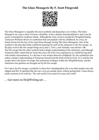 The Glass Menagerie By F. Scott Fitzgerald
The Glass Menagerie is arguably the most symbolic and deep plays ever written. The Glass
Menagerie isn t just a story of Laura s disability, it has a deeper meaning behind it, and it can be
easily overlooked by mediocre minds. Although the story revolves around the Wingfield family,
Tennessee Williams throws in symbolism that corresponds with his childhood. In a way, he
found closure for the loss of his sister Rose through writing The Glass Menagerie. One of the
symbols is the play that holds a different meaning for each of the characters is the fire escape. As
the play evolves the fire escape brings out Laura s, Tom s, and Amanda s true desires. OR
The fire escape like the other symbols hold a deeper understanding of the characters, and although
Tennessee didn t admit that he wrote this story off of his own experiences as a child having dealt
with similar circumstances, it s obvious it was written about his childhood. So, the symbolism also
makes a deeper understanding of Tennessee himself and the kind of life he lived. As I said the fire
escape shows the desire of escape, the realization of danger within the Wingfield home, and the
characters true qualities are brought out by the fire escape.
For Laura, the fire escape is symbolic to show how interdependent she is on other people once she
slipped and fell. It signified that she can t even go outside alone without getting hurt. Laura always
needs someone to be with her. The real world is too much for Laura; she could
... Get more on HelpWriting.net ...
 