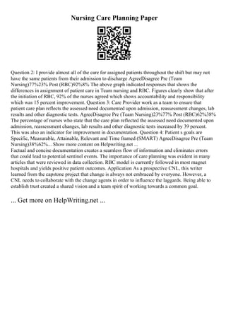 Nursing Care Planning Paper
Question 2: I provide almost all of the care for assigned patients throughout the shift but may not
have the same patients from their admission to discharge AgreeDisagree Pre (Team
Nursing)77%23% Post (RBC)92%8% The above graph indicated responses that shows the
differences in assignment of patient care in Team nursing and RBC. Figures clearly show that after
the initiation of RBC, 92% of the nurses agreed which shows accountability and responsibility
which was 15 percent improvement. Question 3: Care Provider work as a team to ensure that
patient care plan reflects the assessed need documented upon admission, reassessment changes, lab
results and other diagnostic tests. AgreeDisagree Pre (Team Nursing)23%77% Post (RBC)62%38%
The percentage of nurses who state that the care plan reflected the assessed need documented upon
admission, reassessment changes, lab results and other diagnostic tests increased by 39 percent.
This was also an indicator for improvement in documentation. Question 4: Patient s goals are
Specific, Measurable, Attainable, Relevant and Time framed (SMART) AgreeDisagree Pre (Team
Nursing)38%62%... Show more content on Helpwriting.net ...
Factual and concise documentation creates a seamless flow of information and eliminates errors
that could lead to potential sentinel events. The importance of care planning was evident in many
articles that were reviewed in data collection. RBC model is currently followed in most magnet
hospitals and yields positive patient outcomes. Application As a prospective CNL, this writer
learned from the capstone project that change is always not embraced by everyone. However, a
CNL needs to collaborate with the change agents in order to influence the laggards. Being able to
establish trust created a shared vision and a team spirit of working towards a common goal.
... Get more on HelpWriting.net ...
 