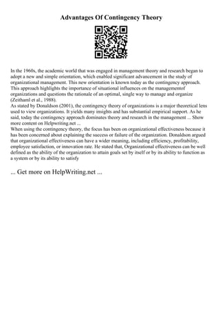 Advantages Of Contingency Theory
In the 1960s, the academic world that was engaged in management theory and research began to
adopt a new and simple orientation, which enabled significant advancement in the study of
organizational management. This new orientation is known today as the contingency approach.
This approach highlights the importance of situational influences on the managementof
organizations and questions the rationale of an optimal, single way to manage and organize
(Zeithaml et al., 1988).
As stated by Donaldson (2001), the contingency theory of organizations is a major theoretical lens
used to view organizations. It yields many insights and has substantial empirical support. As he
said, today the contingency approach dominates theory and research in the management ... Show
more content on Helpwriting.net ...
When using the contingency theory, the focus has been on organizational effectiveness because it
has been concerned about explaining the success or failure of the organization. Donaldson argued
that organizational effectiveness can have a wider meaning, including efficiency, profitability,
employee satisfaction, or innovation rate. He stated that, Organizational effectiveness can be well
defined as the ability of the organization to attain goals set by itself or by its ability to function as
a system or by its ability to satisfy
... Get more on HelpWriting.net ...
 