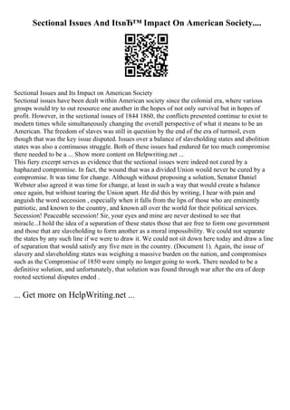 Sectional Issues And ItsвЂ™ Impact On American Society....
Sectional Issues and Its Impact on American Society
Sectional issues have been dealt within American society since the colonial era, where various
groups would try to out resource one another in the hopes of not only survival but in hopes of
profit. However, in the sectional issues of 1844 1860, the conflicts presented continue to exist to
modern times while simultaneously changing the overall perspective of what it means to be an
American. The freedom of slaves was still in question by the end of the era of turmoil, even
though that was the key issue disputed. Issues over a balance of slaveholding states and abolition
states was also a continuous struggle. Both of these issues had endured far too much compromise
there needed to be a ... Show more content on Helpwriting.net ...
This fiery excerpt serves as evidence that the sectional issues were indeed not cured by a
haphazard compromise. In fact, the wound that was a divided Union would never be cured by a
compromise. It was time for change. Although without proposing a solution, Senator Daniel
Webster also agreed it was time for change, at least in such a way that would create a balance
once again, but without tearing the Union apart. He did this by writing, I hear with pain and
anguish the word secession , especially when it falls from the lips of those who are eminently
patriotic, and known to the country, and known all over the world for their political services.
Secession! Peaceable secession! Sir, your eyes and mine are never destined to see that
miracle...I hold the idea of a separation of these states those that are free to form one government
and those that are slaveholding to form another as a moral impossibility. We could not separate
the states by any such line if we were to draw it. We could not sit down here today and draw a line
of separation that would satisfy any five men in the country. (Document 1). Again, the issue of
slavery and slaveholding states was weighing a massive burden on the nation, and compromises
such as the Compromise of 1850 were simply no longer going to work. There needed to be a
definitive solution, and unfortunately, that solution was found through war after the era of deep
rooted sectional disputes ended .
... Get more on HelpWriting.net ...
 
