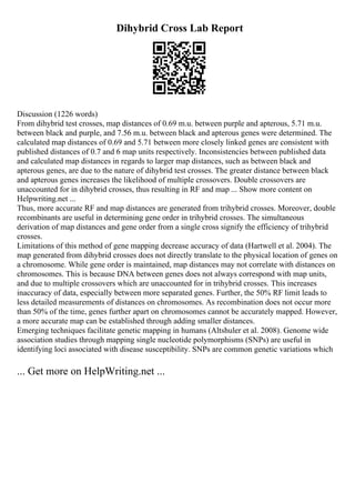 Dihybrid Cross Lab Report
Discussion (1226 words)
From dihybrid test crosses, map distances of 0.69 m.u. between purple and apterous, 5.71 m.u.
between black and purple, and 7.56 m.u. between black and apterous genes were determined. The
calculated map distances of 0.69 and 5.71 between more closely linked genes are consistent with
published distances of 0.7 and 6 map units respectively. Inconsistencies between published data
and calculated map distances in regards to larger map distances, such as between black and
apterous genes, are due to the nature of dihybrid test crosses. The greater distance between black
and apterous genes increases the likelihood of multiple crossovers. Double crossovers are
unaccounted for in dihybrid crosses, thus resulting in RF and map ... Show more content on
Helpwriting.net ...
Thus, more accurate RF and map distances are generated from trihybrid crosses. Moreover, double
recombinants are useful in determining gene order in trihybrid crosses. The simultaneous
derivation of map distances and gene order from a single cross signify the efficiency of trihybrid
crosses.
Limitations of this method of gene mapping decrease accuracy of data (Hartwell et al. 2004). The
map generated from dihybrid crosses does not directly translate to the physical location of genes on
a chromosome. While gene order is maintained, map distances may not correlate with distances on
chromosomes. This is because DNA between genes does not always correspond with map units,
and due to multiple crossovers which are unaccounted for in trihybrid crosses. This increases
inaccuracy of data, especially between more separated genes. Further, the 50% RF limit leads to
less detailed measurements of distances on chromosomes. As recombination does not occur more
than 50% of the time, genes further apart on chromosomes cannot be accurately mapped. However,
a more accurate map can be established through adding smaller distances.
Emerging techniques facilitate genetic mapping in humans (Altshuler et al. 2008). Genome wide
association studies through mapping single nucleotide polymorphisms (SNPs) are useful in
identifying loci associated with disease susceptibility. SNPs are common genetic variations which
... Get more on HelpWriting.net ...
 
