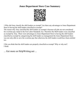 Jones Department Store Case Summary
1.Why did Amy classify the shift leaders as exempt? Are there any advantages to Jones Department
Store to having the shift leaders classified as exempt?
The reason why Amy classified the shift leaders as exempt is because all jobs are not considered
for overtime pay stated in the Fair Labor Standards Act. Therefore the Shift leaders were classified
as exempt by Amy. There were advantages to Jones Department Store to having the shift leaders
classified as exempt by categorizing the shift leaders as management the Jones Department Store
was not only able to save the overtime pay that otherwise the shift leaders would have been entitled
too.
2.Do you think that the shift leaders are properly classified as exempt? Why or why not?.
I think
... Get more on HelpWriting.net ...
 