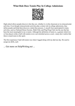 What Role Does Tennis Play In College Admissions
High school allows people discover who they are, whether it s in the classroom or in extracurricular
activities. Even though extracurricular activities play a minor role in college admissions, they
define people and help them discover a talent they possess. I, myself, have participated in many
activities, such as National Honor Society, Math Club, and Ping Pong Club, but the one that has
been the most meaningful to me is tennis. Although the definition of tennis is, a gamein which two
or four players strike a ball with rackets over a net stretched across a court , many don t realize that
there is much more to this sport.
The first experience I had with tennis was when I tagged along with my dad one day. He used to
assign me drills, such
... Get more on HelpWriting.net ...
 