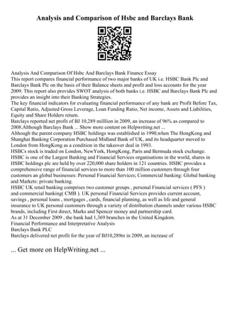 Analysis and Comparison of Hsbc and Barclays Bank
Analysis And Comparison Of Hsbc And Barclays Bank Finance Essay
This report compares financial performance of two major banks of UK i.e. HSBC Bank Plc and
Barclays Bank Plc on the basis of their Balance sheets and profit and loss accounts for the year
2009. This report also provides SWOT analysis of both banks i.e. HSBC and Barclays Bank Plc and
provides an insight into their Banking Strategies.
The key financial indicators for evaluating financial performance of any bank are Profit Before Tax,
Capital Ratio, Adjusted Gross Leverage, Loan Funding Ratio, Net income, Assets and Liabilities,
Equity and Share Holders return.
Barclays reported net profit of ВЈ 10,289 milllion in 2009, an increase of 96% as compared to
2008.Although Barclays Bank ... Show more content on Helpwriting.net ...
Although the parent company HSBC holdings was established in 1990,when The HongKong and
Shanghai Banking Corporation Purchased Midland Bank of UK, and its headquarter moved to
London from HongKong as a condition in the takeover deal in 1993.
HSBCs stock is traded on London, NewYork, HongKong, Paris and Bermuda stock exchange.
HSBC is one of the Largest Banking and Financial Services organisations in the world, shares in
HSBC holdings plc are held by over 220,000 share holders in 121 countries. HSBC provides a
comprehensive range of financial services to more than 100 million customers through four
customers an global businesses: Personal Financial Services; Commercial banking: Global banking
and Markets: private banking.
HSBC UK retail banking comprises two customer groups , personal Financial services ( PFS )
and commercial banking( CMB ). UK personal Financial Services provides current account,
savings , personal loans , mortgages , cards, financial planning, as well as life and general
insurance to UK personal customers through a variety of distribution channels under various HSBC
brands, including First direct, Marks and Spencer money and partnership card.
As at 31 December 2009 , the bank had 1,369 branches in the United Kingdom.
Financial Performance and Interpretative Analysis
Barclays Bank PLC
Barclays delivered net profit for the year of ВЈ10,289m in 2009, an increase of
... Get more on HelpWriting.net ...
 