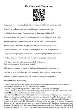 The Concept of Chicanismo.
Chicanismo was a complex of nationalist strategies by which Chicano origins and
Histories, as well as present and future identities, were constructed and
Legitimized. Furthermore, Chicanismo provided a context for historical
reclamation of the self through the affirmation of Chicano cultural narratives while
resisting Anglo models of assimilation. By the late 1960 s, Chicanismo had
become in effect the central strategy in the process of self definition for the
Chicano community. The Chicanos suffered a great deal while trying to make a
Living by working in fields. Farmers have been abusing migrant farm workers for a
very long time, and even though some conditions have improved since the
1930 s, they are ... Show more content on Helpwriting.net ...
He is also being racial discriminated which is
differences in treatment of people on the basis of characteristics which may be
classified as racial, including skin color, cultural heritage, religion, image and thus
is judged by people to believe that he is among that group and does violent
behavior like they have recently.
3. Machismo is the belief that some men have about men being superior than women. This was
very common between the 60 s and 70 s in Mexico, and for
Mexicans living in certain parts of the United States. In the novel called Simply
Maria a girl named Maria experiences the hardships of machismo and the abuse that comes with it.
Simply Maria is a novel that was written by Josefina Lopez a
Mexican writer. She in this novel has implied various themes one of the major ones is machismo.
It talks about a girl named Maria and how as she is growing up is limited to do things and suffers
because of machismo. Maria, the protagonist, is a girl who wanted to be educated , willing to
struggle to do something in life. Maria s father showed that he was superior to women. This causes
the men to over react and abuse women in a variety of ways causing the abused women to get hurt,
sometimes physically, other times mentally and others emotionally, their feelings get shattered and
their minds corrupted. To begin with machismo is shown throughout the whole story. The physical
 