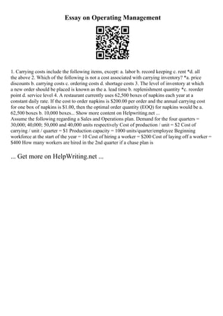 Essay on Operating Management
1. Carrying costs include the following items, except: a. labor b. record keeping c. rent *d. all
the above 2. Which of the following is not a cost associated with carrying inventory? *a. price
discounts b. carrying costs c. ordering costs d. shortage costs 3. The level of inventory at which
a new order should be placed is known as the a. lead time b. replenishment quantity *c. reorder
point d. service level 4. A restaurant currently uses 62,500 boxes of napkins each year at a
constant daily rate. If the cost to order napkins is $200.00 per order and the annual carrying cost
for one box of napkins is $1.00, then the optimal order quantity (EOQ) for napkins would be a.
62,500 boxes b. 10,000 boxes... Show more content on Helpwriting.net ...
Assume the following regarding a Sales and Operations plan. Demand for the four quarters =
30,000; 40,000; 50,000 and 40,000 units respectively Cost of production / unit = $2 Cost of
carrying / unit / quarter = $1 Production capacity = 1000 units/quarter/employee Beginning
workforce at the start of the year = 10 Cost of hiring a worker = $200 Cost of laying off a worker =
$400 How many workers are hired in the 2nd quarter if a chase plan is
... Get more on HelpWriting.net ...
 
