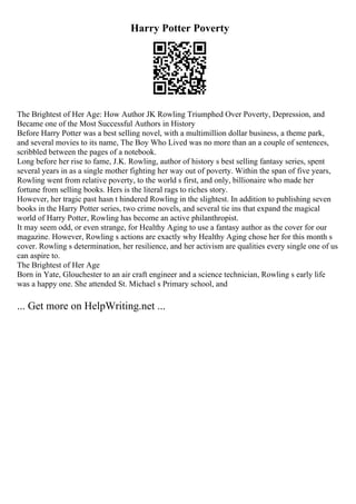 Harry Potter Poverty
The Brightest of Her Age: How Author JK Rowling Triumphed Over Poverty, Depression, and
Became one of the Most Successful Authors in History
Before Harry Potter was a best selling novel, with a multimillion dollar business, a theme park,
and several movies to its name, The Boy Who Lived was no more than an a couple of sentences,
scribbled between the pages of a notebook.
Long before her rise to fame, J.K. Rowling, author of history s best selling fantasy series, spent
several years in as a single mother fighting her way out of poverty. Within the span of five years,
Rowling went from relative poverty, to the world s first, and only, billionaire who made her
fortune from selling books. Hers is the literal rags to riches story.
However, her tragic past hasn t hindered Rowling in the slightest. In addition to publishing seven
books in the Harry Potter series, two crime novels, and several tie ins that expand the magical
world of Harry Potter, Rowling has become an active philanthropist.
It may seem odd, or even strange, for Healthy Aging to use a fantasy author as the cover for our
magazine. However, Rowling s actions are exactly why Healthy Aging chose her for this month s
cover. Rowling s determination, her resilience, and her activism are qualities every single one of us
can aspire to.
The Brightest of Her Age
Born in Yate, Glouchester to an air craft engineer and a science technician, Rowling s early life
was a happy one. She attended St. Michael s Primary school, and
... Get more on HelpWriting.net ...
 