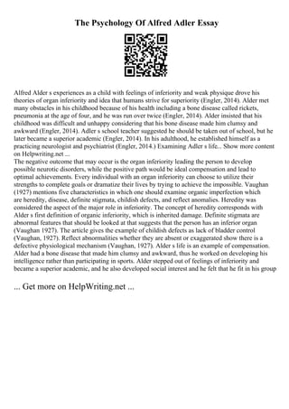 The Psychology Of Alfred Adler Essay
Alfred Alder s experiences as a child with feelings of inferiority and weak physique drove his
theories of organ inferiority and idea that humans strive for superiority (Engler, 2014). Alder met
many obstacles in his childhood because of his health including a bone disease called rickets,
pneumonia at the age of four, and he was run over twice (Engler, 2014). Alder insisted that his
childhood was difficult and unhappy considering that his bone disease made him clumsy and
awkward (Engler, 2014). Adler s school teacher suggested he should be taken out of school, but he
later became a superior academic (Engler, 2014). In his adulthood, he established himself as a
practicing neurologist and psychiatrist (Engler, 2014.) Examining Adler s life... Show more content
on Helpwriting.net ...
The negative outcome that may occur is the organ inferiority leading the person to develop
possible neurotic disorders, while the positive path would be ideal compensation and lead to
optimal achievements. Every individual with an organ inferiority can choose to utilize their
strengths to complete goals or dramatize their lives by trying to achieve the impossible. Vaughan
(1927) mentions five characteristics in which one should examine organic imperfection which
are heredity, disease, definite stigmata, childish defects, and reflect anomalies. Heredity was
considered the aspect of the major role in inferiority. The concept of heredity corresponds with
Alder s first definition of organic inferiority, which is inherited damage. Definite stigmata are
abnormal features that should be looked at that suggests that the person has an inferior organ
(Vaughan 1927). The article gives the example of childish defects as lack of bladder control
(Vaughan, 1927). Reflect abnormalities whether they are absent or exaggerated show there is a
defective physiological mechanism (Vaughan, 1927). Alder s life is an example of compensation.
Alder had a bone disease that made him clumsy and awkward, thus he worked on developing his
intelligence rather than participating in sports. Alder stepped out of feelings of inferiority and
became a superior academic, and he also developed social interest and he felt that he fit in his group
... Get more on HelpWriting.net ...
 