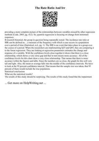 The Rate Ratio And Irr
providing a more complete picture of the relationships between variables missed by other regression
methods (Cade, 2003, pg. 412). So, quantile regression is focusing on change from minimum
responses.
B research binomial, the group in question being repeatedly tested. The incidence rate ratio or
IRR can be defined as, ...a measure of the frequency with which a case occurs in a population
over a period of time (Statistical, n.d., pg. 1). The IRR is an event that takes place in a group over
the course of a period. When the researchers are implementing Q25 and Q95, they are comparing it
to the linear regression. They are looking at regression parameters estimates the change and
response of a variable. With the confidence levels close together it shows that there is a close
relationship, which shows a very close gap and that in turn means more accuracy. All of the
confidence levels for this chart show a very close relationship. That means that there is more
accuracy within the figures and table. Since the numbers are so close, the graph for this will very
tall and tight. Also, the mean or average falls into the middle of the confidence intervals. We have
to look at the 95 percent confidence interval. That means that the sample size was taken, that 95
percent of them would include the true population.
Statistical conclusions
What are the statistical results?
The results of this study should be surprising. The results of this study found that the impairment
... Get more on HelpWriting.net ...
 