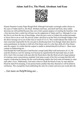 Adam And Eve, The Flood, Abraham And Esau
Human Situation Lecture Paper Rough Draft Although God makes seemingly unfair choices in
the cases of Adam and Eve, the flood, Abraham and Isaac, and Jacob and Esau, these unfair
decisions are still justified because they serve God s greater purpose of creating the Israelites. God
s first decision that is unfair but still just was his judgement of Adam and Eve. Although Eve was
the first to eat from the tree of knowledge, when she gave some to [Adam] she neither persuades
or forces him to eat as well. He actively made a decision to eat the fruit even though Godgave him
the direct message not to eat of [the tree] or touch of it (3.3). This would indicate that Adam is at
least somewhat responsible for his own part in disobeying God. Even though Adam does deserve
some punishment, he decides to shift all of the blame onto Eve who then shifts all of her blame
onto the serpent. It is unfair that the serpent is unable to defend himself at all but it... Show more
content on Helpwriting.net ...
God flooded the Earth because it had become corrupt [and] filled with lawlessness (6.11). He
used this flood as a tool for starting over because he regretted that He had made man on earth
(6.6). God s first covenant with man after the flood shows that the flood served a larger purpose
of creating a more conscientious mankind. God states as part of his first covenant that [he] will
require a reckoning for human life the word reckoning implies the God wants all humans to value
each other s lives. Additionally, God states whoever sheds the blood of man, by man shall his
blood be shed (9.6) meaning, if one person harms another then they themselves will be killed in
retribution. This exemplifies God establishing the rules for a better and more just world after the
... Get more on HelpWriting.net ...
 
