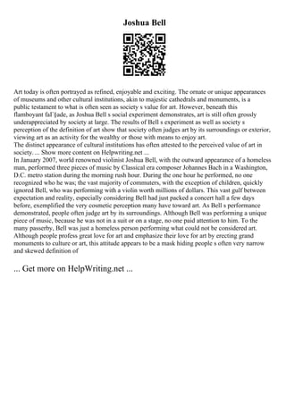 Joshua Bell
Art today is often portrayed as refined, enjoyable and exciting. The ornate or unique appearances
of museums and other cultural institutions, akin to majestic cathedrals and monuments, is a
public testament to what is often seen as society s value for art. However, beneath this
flamboyant faГ§ade, as Joshua Bell s social experiment demonstrates, art is still often grossly
underappreciated by society at large. The results of Bell s experiment as well as society s
perception of the definition of art show that society often judges art by its surroundings or exterior,
viewing art as an activity for the wealthy or those with means to enjoy art.
The distinct appearance of cultural institutions has often attested to the perceived value of art in
society. ... Show more content on Helpwriting.net ...
In January 2007, world renowned violinist Joshua Bell, with the outward appearance of a homeless
man, performed three pieces of music by Classical era composer Johannes Bach in a Washington,
D.C. metro station during the morning rush hour. During the one hour he performed, no one
recognized who he was; the vast majority of commuters, with the exception of children, quickly
ignored Bell, who was performing with a violin worth millions of dollars. This vast gulf between
expectation and reality, especially considering Bell had just packed a concert hall a few days
before, exemplified the very cosmetic perception many have toward art. As Bell s performance
demonstrated, people often judge art by its surroundings. Although Bell was performing a unique
piece of music, because he was not in a suit or on a stage, no one paid attention to him. To the
many passerby, Bell was just a homeless person performing what could not be considered art.
Although people profess great love for art and emphasize their love for art by erecting grand
monuments to culture or art, this attitude appears to be a mask hiding people s often very narrow
and skewed definition of
... Get more on HelpWriting.net ...
 