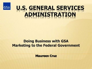 U.S. GENERAL SERVICES
ADMINISTRATION
Doing Business with GSA
Marketing to the Federal Government
Maureen Cruz
 