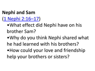 Nephi and Sam
(1 Nephi 2:16–17)
  •What effect did Nephi have on his
  brother Sam?
  •Why do you think Nephi shared what
  he had learned with his brothers?
  •How could your love and friendship
  help your brothers or sisters?
 