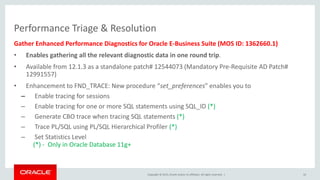 Copyright © 2015, Oracle and/or its affiliates. All rights reserved. |
Performance Triage & Resolution
Gather Enhanced Performance Diagnostics for Oracle E-Business Suite (MOS ID: 1362660.1)
• Enables gathering all the relevant diagnostic data in one round trip.
• Available from 12.1.3 as a standalone patch# 12544073 (Mandatory Pre-Requisite AD Patch#
12991557)
• Enhancement to FND_TRACE: New procedure “set_preferences” enables you to
– Enable tracing for sessions
– Enable tracing for one or more SQL statements using SQL_ID (*)
– Generate CBO trace when tracing SQL statements (*)
– Trace PL/SQL using PL/SQL Hierarchical Profiler (*)
– Set Statistics Level
(*) - Only in Oracle Database 11g+
10
 