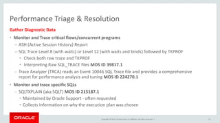 Copyright © 2015, Oracle and/or its affiliates. All rights reserved. |
Performance Triage & Resolution
Gather Diagnostic Data
• Monitor and Trace critical flows/concurrent programs
– ASH (Active Session History) Report
– SQL Trace Level 8 (with waits) or Level 12 (with waits and binds) followed by TKPROF
• Check both raw trace and TKPROF
• Interpreting Raw SQL_TRACE files MOS ID 39817.1
– Trace Analyzer (TRCA) reads an Event 10046 SQL Trace file and provides a comprehensive
report for performance analysis and tuning MOS ID 224270.1
• Monitor and trace specific SQLs
– SQLTXPLAIN (aka SQLT) MOS ID 215187.1
• Maintained by Oracle Support - often requested
• Collects information on why the execution plan was chosen
13
 