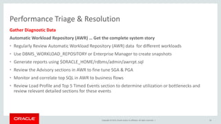 Copyright © 2015, Oracle and/or its affiliates. All rights reserved. |
Performance Triage & Resolution
Gather Diagnostic Data
Automatic Workload Repository (AWR) … Get the complete system story
• Regularly Review Automatic Workload Repository (AWR) data for different workloads
• Use DBMS_WORKLOAD_REPOSITORY or Enterprise Manager to create snapshots
• Generate reports using $ORACLE_HOME/rdbms/admin/awrrpt.sql
• Review the Advisory sections in AWR to fine tune SGA & PGA
• Monitor and correlate top SQL in AWR to business flows
• Review Load Profile and Top 5 Timed Events section to determine utilization or bottlenecks and
review relevant detailed sections for these events
16
 