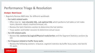Copyright © 2015, Oracle and/or its affiliates. All rights reserved. |
Performance Triage & Resolution
Analyze Root Cause
• Regularly Review AWR data for different workloads
– For Latch related waits
• Often due to: non-sharable SQL, sub-optimal SQL which performs full table or full index
scans, dynamic object creation/removal, etc.
• Review the latch Statistics section to determine the hot latches
• Trace waiter and holder sessions to determine actual cause
– For I/O related waits
• Review SQL sections by Logical/Physical reads/writes and the Segment Statistics sections by
I/O
– For Enqueue related or buffer busy waits
• Review the following sections: enqueue, segment statistics by buffer busy waits, row lock &
ITL waits
18
 