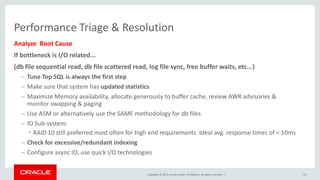 Copyright © 2015, Oracle and/or its affiliates. All rights reserved. |
Performance Triage & Resolution
Analyze Root Cause
If bottleneck is I/O related...
(db file sequential read, db file scattered read, log file sync, free buffer waits, etc...)
– Tune Top SQL is always the first step
– Make sure that system has updated statistics
– Maximize Memory availability, allocate generously to buffer cache, review AWR advisories &
monitor swapping & paging
– Use ASM or alternatively use the SAME methodology for db files
– IO Sub-system:
• RAID 10 still preferred most often for high end requirements Ideal avg. response times of < 10ms
– Check for excessive/redundant indexing
– Configure async IO, use quick I/O technologies
19
 