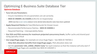 Copyright © 2015, Oracle and/or its affiliates. All rights reserved. |
Optimizing E-Business Suite Database Tier
Optimize Database
• Tune Init.ora Parameters:
– Ensure mandatory init.ora parameters are set correctly.
– MOS ID 396009.1 & 216205.1 (R12 & 11i respectively)
(MOS now has a HOT TOPICS feature to be alerted when favorite notes have been updated)
• Apply Required Patches & Fixes/Workarounds for Known Issues
– Recommended Performance Patches - MOS ID 244040.1
– Required Patching – Interoperability Notes
• Size SGA and PGA memory for maximum projected concurrency levels, buffer cache and shared pool
sizing specially critical
• Use Large/Huge pages. For example on Linux Huge Pages – See MOS ID 744769.1
– Only SGA allocation benefits from large/huge pages, PGA allocation does not
– Set the parameter USE_LARGE_PAGES=’only’ for each instance so that the instance will only start if
sufficient Huge Pages are available See MOS ID 1392497.1
36
 