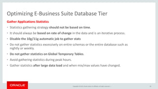 Copyright © 2015, Oracle and/or its affiliates. All rights reserved. |
Optimizing E-Business Suite Database Tier
Gather Applications Statistics
• Statistics gathering strategy should not be based on time.
• It should always be based on rate of change in the data and is an iterative process.
• Disable the 10g/11g automatic job to gather stats
• Do not gather statistics excessively on entire schemas or the entire database such as
nightly or weekly.
• Do not gather statistics on Global Temporary Tables.
• Avoid gathering statistics during peak hours.
• Gather statistics after large data load and when mix/max values have changed.
39
 
