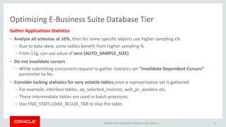 Copyright © 2015, Oracle and/or its affiliates. All rights reserved. |
Optimizing E-Business Suite Database Tier
Gather Applications Statistics
• Analyze all schemas at 10%, then for some specific objects use higher sampling x%
– Due to data skew, some tables benefit from higher sampling %
– From 11g, can use value of zero (AUTO_SAMPLE_SIZE)
• Do not invalidate cursors
– While submitting concurrent request to gather statistics set “Invalidate Dependent Cursors”
parameter to No.
• Consider locking statistics for very volatile tables once a representative set is gathered.
– For example, interface tables, ap_selected_invoices, wsh_pr_workers etc.
– These intermediate tables are used in batch processes.
– Use FND_STATS.LOAD_XCLUD_TAB to skip the table.
41
 