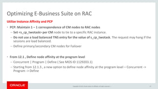 Copyright © 2015, Oracle and/or its affiliates. All rights reserved. |
Optimizing E-Business Suite on RAC
Utilize Instance Affinity and PCP
• PCP: Maintain 1 – 1 correspondence of CM nodes to RAC nodes
– Set <s_cp_twotask> per CM node to tie to a specific RAC instance.
– Do not use a load balanced TNS entry for the value of s_cp_twotask. The request may hang if the
sessions are load balanced.
– Define primary/secondary CM nodes for Failover
• From 12.1 , Define node affinity at the program level
– Concurrent | Program | Define ( See MOS ID 1129203.1)
– Starting from 12.1.3 , a new option to define node affinity at the program level – Concurrent ->
Program -> Define
47
 