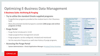 Copyright © 2015, Oracle and/or its affiliates. All rights reserved. |
Optimizing E-Business Data Management
E-Business Suite: Archiving & Purging
• Try to utilize the standard Oracle supplied programs
– Purge/Archive programs provided at the module level in the E-Business
Suite
– Many documented standard programs available (260 purge and archive
programs in R12)
• Purge Portal
– Purge Portal introduced in 11i10
– Single purge/archive management console
– Purge programs can be configured, initiated and monitored
– Set the execution frequency as well view history of purge programs.
• Accessing the Purge Portal
– System Administration > Oracle Applications Manager >Purging/Critical Activities
52
 