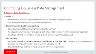 Copyright © 2015, Oracle and/or its affiliates. All rights reserved. |
Optimizing E-Business Data Management
E-Business Suite: Partitioning
• When ?
– Many times it will be an implementation decision driven by huge data volume
– Can be physical DM decision to improve performance
• Situations where partitioning can help
– Large deletes could become simple truncates of a partition
– Re-population/Refreshing of large portions of data could become a “partition exchange” operation
– Very large tables & their indexes can be split into smaller segments, reducing I/O
• Partition Key
– Should be a key that most statements will have in the WHERE clause to reap the benefits of
partition pruning & elimination as well as index I/O (local index)
– Should not change often to avoid row-movement between partitions
55
 