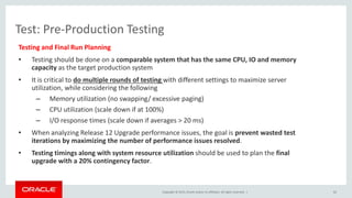 Copyright © 2015, Oracle and/or its affiliates. All rights reserved. |
Test: Pre-Production Testing
Testing and Final Run Planning
• Testing should be done on a comparable system that has the same CPU, IO and memory
capacity as the target production system
• It is critical to do multiple rounds of testing with different settings to maximize server
utilization, while considering the following
– Memory utilization (no swapping/ excessive paging)
– CPU utilization (scale down if at 100%)
– I/O response times (scale down if averages > 20 ms)
• When analyzing Release 12 Upgrade performance issues, the goal is prevent wasted test
iterations by maximizing the number of performance issues resolved.
• Testing timings along with system resource utilization should be used to plan the final
upgrade with a 20% contingency factor.
62
 