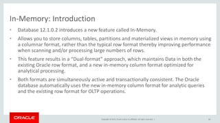 Copyright © 2015, Oracle and/or its affiliates. All rights reserved. |
In-Memory: Introduction
• Database 12.1.0.2 introduces a new feature called In-Memory.
• Allows you to store columns, tables, partitions and materialized views in memory using
a columnar format, rather than the typical row format thereby improving performance
when scanning and/or processing large numbers of rows.
• This feature results in a “Dual-format” approach, which maintains Data in both the
existing Oracle row format, and a new in-memory column format optimized for
analytical processing.
• Both formats are simultaneously active and transactionally consistent. The Oracle
database automatically uses the new in-memory column format for analytic queries
and the existing row format for OLTP operations.
66
 