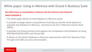 Copyright © 2015, Oracle and/or its affiliates. All rights reserved. |
New White Paper on using Database In-Memory with the E-Business Suite Released!
(MOS ID 2025309.1)
• The white paper details on how Database In-Memory works.
• It provides strategic advice and guidelines that help you decide which objects to
populate into Database In-Memory, and how to size the In-Memory Column Store
(IMCS).
• It provides list of best practices and explains the complexities and limitations of using
DISTRIBUTE/DUPLICATE with Oracle RAC.
• It details on the Oracle Database In-Memory requirements with the E-Business Suite
through some EBS use cases and examples.
White paper: Using In-Memory with Oracle E-Business Suite
 