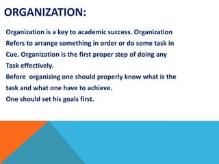 ORGANIZATION:
Organization is a key to academic success. Organization
Refers to arrange something in order or do some task in
Cue. Organization is the first proper step of doing any
Task effectively.
Before organizing one should properly know what is the
task and what one have to achieve.
One should set his goals first.
 