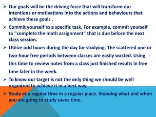  Our goals will be the driving force that will transform our
intentions or motivations into the actions and behaviours that
achieve these goals .
 Commit yourself to a specific task. For example, commit yourself
to "complete the math assignment" that is due before the next
class session.
 Utilize odd hours during the day for studying. The scattered one or
two-hour free periods between classes are easily wasted. Using
this time to review notes from a class just finished results in free
time later in the week.
 To know our target is not the only thing we should be well
organized to achieve it in a best way.
 Study at a regular time in a regular place. Knowing what and when
you are going to study saves time.
 
