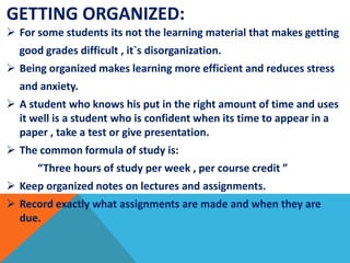 GETTING ORGANIZED:
 For some students its not the learning material that makes getting
good grades difficult , it`s disorganization.
 Being organized makes learning more efficient and reduces stress
and anxiety.
 A student who knows his put in the right amount of time and uses
it well is a student who is confident when its time to appear in a
paper , take a test or give presentation.
 The common formula of study is:
“Three hours of study per week , per course credit ”
 Keep organized notes on lectures and assignments.
 Record exactly what assignments are made and when they are
due.
 