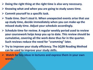  Doing the right thing at the right time is also very necessary.
 Knowing what and when you are going to study saves time.
 Commit yourself to a specific task.
 Trade time. Don't steal it. When unexpected events arise that use
up study time, decide immediately when you can make up the
missed study time. Adjust your schedule accordingly.
 Schedule time for review. A regular weekly period used to review
your coursework helps keep you up to date. This review should be
cumulative, covering all the work done thus far in the quarter.
Such reviews reduce the need for "cramming" later.
 Try to improve your study efficiency. The SQ3R Reading Method
can be used to improve your study skills.
 Watch for key ideas in lectures and express them in your own
words.
 