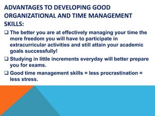 ADVANTAGES TO DEVELOPING GOOD
ORGANIZATIONAL AND TIME MANAGEMENT
SKILLS:
 The better you are at effectively managing your time the
more freedom you will have to participate in
extracurricular activities and still attain your academic
goals successfully!
 Studying in little increments everyday will better prepare
you for exams.
 Good time management skills = less procrastination =
less stress.
 