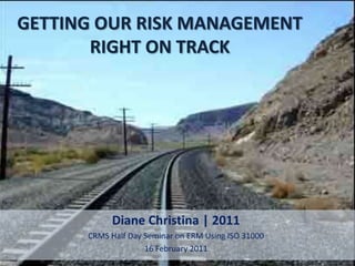 GETTING OUR RISK MANAGEMENT
       RIGHT ON TRACK




           Diane Christina | 2011
      CRMS Half Day Seminar on ERM Using ISO 31000
                    16 February 2011
 