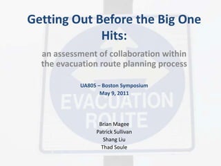 Getting Out Before the Big One Hits: an assessment of collaboration within the evacuation route planning process UA805 – Boston Symposium May 9, 2011 Brian Magee  Patrick Sullivan  Shang Liu  Thad Soule  
