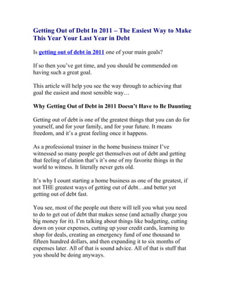 Getting Out of Debt In 2011 – The Easiest Way to Make
This Year Your Last Year in Debt

Is getting out of debt in 2011 one of your main goals?

If so then you’ve got time, and you should be commended on
having such a great goal.

This article will help you see the way through to achieving that
goal the easiest and most sensible way…

Why Getting Out of Debt in 2011 Doesn’t Have to Be Daunting

Getting out of debt is one of the greatest things that you can do for
yourself, and for your family, and for your future. It means
freedom, and it’s a great feeling once it happens.

As a professional trainer in the home business trainer I’ve
witnessed so many people get themselves out of debt and getting
that feeling of elation that’s it’s one of my favorite things in the
world to witness. It literally never gets old.

It’s why I count starting a home business as one of the greatest, if
not THE greatest ways of getting out of debt…and better yet
getting out of debt fast.

You see, most of the people out there will tell you what you need
to do to get out of debt that makes sense (and actually charge you
big money for it). I’m talking about things like budgeting, cutting
down on your expenses, cutting up your credit cards, learning to
shop for deals, creating an emergency fund of one thousand to
fifteen hundred dollars, and then expanding it to six months of
expenses later. All of that is sound advice. All of that is stuff that
you should be doing anyways.
 
