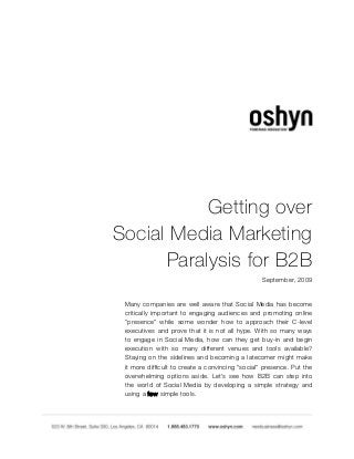  
 
Getting over
Social Media Marketing
Paralysis for B2B
September, 2009
 
Many companies are well aware that Social Media has become
critically important to engaging audiences and promoting online
"presence" while some wonder how to approach their C-level
executives and prove that it is not all hype. With so many ways
to engage in Social Media, how can they get buy-in and begin
execution with so many different venues and tools available?
Staying on the sidelines and becoming a latecomer might make
it more difficult to create a convincing "social" presence. Put the
overwhelming options aside. Let's see how B2B can step into
the world of Social Media by developing a simple strategy and
using a few simple tools.
 
 
 