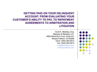 GETTING PAID ON YOUR DELINQUENT ACCOUNT: FROM EVALUATING YOUR CUSTOMER’S ABILITY TO PAY, TO REPAYMENT AGREEMENTS TO ARBITRATION AND LITIGATION Scott E. Blakeley, Esq. Blakeley & Blakeley LLP  4685 MacArthur Court, Suite 421 Newport Beach, CA 92660 Voice: (949) 260-0612 Fax: (949) 260-0613 [email_address] www.bandblaw.com 