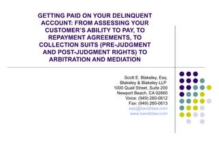 GETTING PAID ON YOUR DELINQUENT ACCOUNT: FROM ASSESSING YOUR CUSTOMER’S ABILITY TO PAY, TO REPAYMENT AGREEMENTS, TO COLLECTION SUITS (PRE-JUDGMENT AND POST-JUDGMENT RIGHTS) TO ARBITRATION AND MEDIATION Scott E. Blakeley, Esq. Blakeley & Blakeley LLP  1000 Quail Street, Suite 200 Newport Beach, CA 92660 Voice: (949) 260-0612 Fax: (949) 260-0613 [email_address] www.bandblaw.com 
