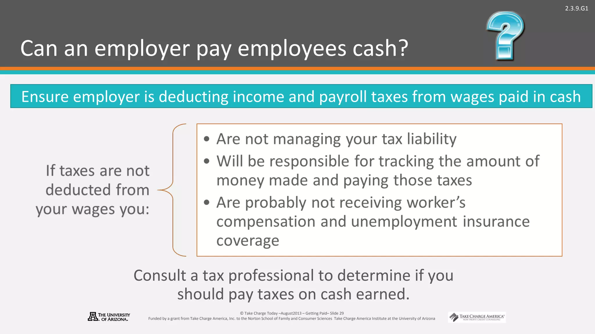 2.3.9.G1
© Take Charge Today –August2013 – Getting Paid– Slide 29
Funded by a grant from Take Charge America, Inc. to the Norton School of Family and Consumer Sciences Take Charge America Institute at the University of Arizona
Can an employer pay employees cash?
Ensure employer is deducting income and payroll taxes from wages paid in cash
Consult a tax professional to determine if you
should pay taxes on cash earned.
 