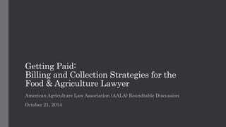 Getting Paid: 
Billing and Collection Strategies for the 
Food & Agriculture Lawyer 
American Agriculture Law Association (AALA) Roundtable Discussion 
October 21, 2014 
 