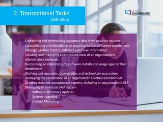 2. Transactional Tasks
- Combining and normalizing inventory data from multiple sources
- Consolidating and identifying an organization’s true license entitlement
- Piecing together historic software purchase information
- Creating and managing a centralized view of an organization’s
maintenance renewals
- Reconciling an organization’s software installs and usage against their
entitlement
- Working out upgrades, downgrades and technology guarantees
- Managing the compliance of an organization’s virtual environment
- Creating detailed management reports, including an organization’s ELP
- Managing an in-house SAM system
⁻ Software dictionary updates
⁻ System upgrades
⁻ License Modelling
Definition
 