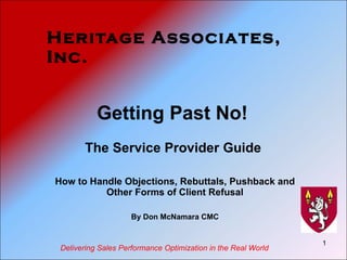 Heritage Associates, Inc. Getting Past No!  The Service Provider Guide  How to Handle Objections, Rebuttals, Pushback and Other Forms of Client Refusal By Don McNamara CMC Delivering Sales Performance Optimization in the Real World 