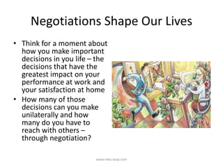 Negotiations Shape Our Lives
• Think for a moment about
how you make important
decisions in you life – the
decisions that have the
greatest impact on your
performance at work and
your satisfaction at home
• How many of those
decisions can you make
unilaterally and how
many do you have to
reach with others –
through negotiation?
www.mba-asap.com
 