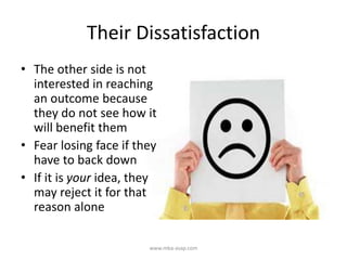 Their Dissatisfaction
• The other side is not
interested in reaching
an outcome because
they do not see how it
will benefit them
• Fear losing face if they
have to back down
• If it is your idea, they
may reject it for that
reason alone
www.mba-asap.com
 